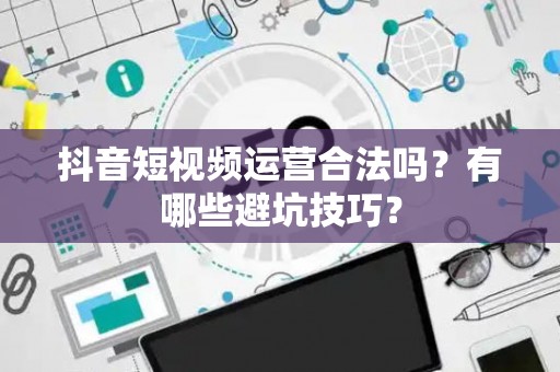 抖音短视频运营合法吗？有哪些避坑技巧？